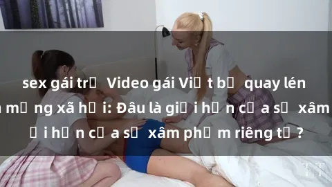 sex gái trẻ Video gái Việt bị quay lén gây xôn xao trên mạng xã hội: Đâu là giới hạn của sự xâm phạm riêng tư?