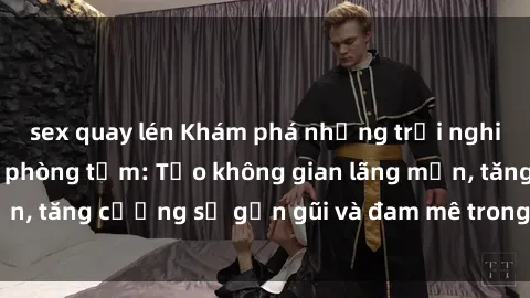 sex quay lén Khám phá những trải nghiệm mới lạ với sex phòng tắm: Tạo không gian lãng mạn, tăng cường sự gần gũi và đam mê trong mỗi cuộc vui.