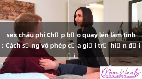 sex châu phi Chấp bảo quay lén làm tình: Cách sống vô phép của giới trẻ hiện đại
