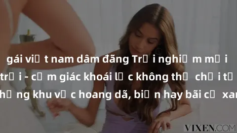 gái việt nam dâm đãng Trải nghiệm mới lạ với sex ngoài trời - cảm giác khoái lạc không thể chối từ! Hãy khám phá những khu vực hoang dã, biển hay bãi cỏ xanh, để tận hưởng khoảnh khắc đầy kích thích v