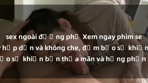 sex ngoài đường phố Xem ngay phim sex sinh viên cực kỳ hấp dẫn và không che, đảm bảo sẽ khiến bạn thỏa mãn và hưng phấn không ngờ!