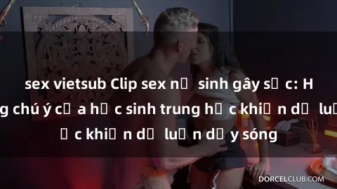 sex vietsub Clip sex nữ sinh gây sốc: Hình ảnh đáng chú ý của học sinh trung học khiến dư luận dậy sóng