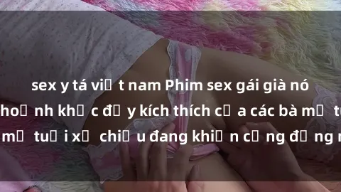 sex y tá việt nam Phim sex gái già nóng bỏng: Những khoảnh khắc đầy kích thích của các bà mẹ tuổi xế chiều đang khiến cộng đồng mạng dậy sóng