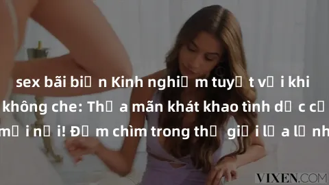 sex bãi biển Kinh nghiệm tuyệt vời khi tham gia sex online không che: Thỏa mãn khát khao tình dục của bạn mọi lúc mọi nơi! Đắm chìm trong thế giới lửa lạnh và đầy kích thích chỉ với vài cú click!