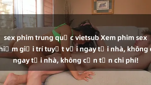 sex phim trung quốc vietsub Xem phim sex online: Trải nghiệm giải trí tuyệt vời ngay tại nhà, không cần tốn chi phí!