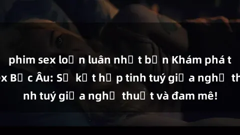 phim sex loạn luân nhật bản Khám phá thế giới phim sex Bắc Âu: Sự kết hợp tinh tuý giữa nghệ thuật và đam mê!