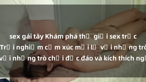 sex gái tây Khám phá thế giới sex trực tuyến: Hơn tuổi? Trải nghiệm cảm xúc mới lạ với những trò chơi độc đáo và kích thích người lớn