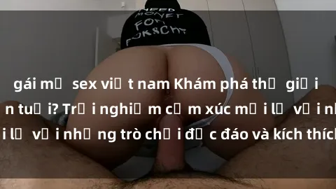 gái mỹ sex việt nam Khám phá thế giới sex trực tuyến: Hơn tuổi? Trải nghiệm cảm xúc mới lạ với những trò chơi độc đáo và kích thích người lớn