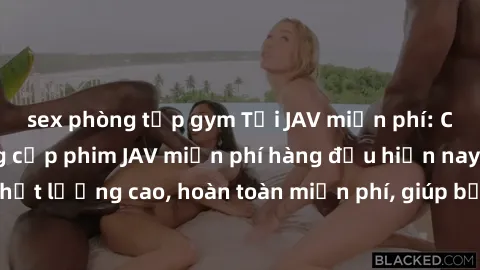 sex phòng tập gym Tải JAV miễn phí: Các trang web cung cấp phim JAV miễn phí hàng đầu hiện nay. Các tác phẩm chất lượng cao, hoàn toàn miễn phí, giúp bạn thỏa mãn niềm đam mê mà không tốn kém.