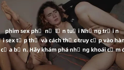 phim sex phụ nữ lớn tuổi Những trải nghiệm mới lạ với sex tập thể và cách thức truy cập vào hành lang đam mê của bạn. Hãy khám phá những khoái cảm đầy kích thích với tập thể hấp dẫn!