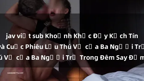 jav việt sub Khoảnh Khắc Đầy Kịch Tính: Sex  Việt Nam và Cuộc Phiêu Lưu Thú Vị của Ba Người Trẻ Trong Đêm Say Đắm
