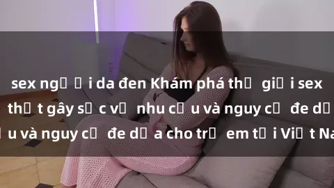 sex người da đen Khám phá thế giới sex loli Việt Nam: Sự thật gây sốc về nhu cầu và nguy cơ đe dọa cho trẻ em tại Việt Nam